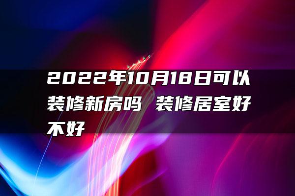 2022年10月18日可以装修新房吗 装修居室好不好