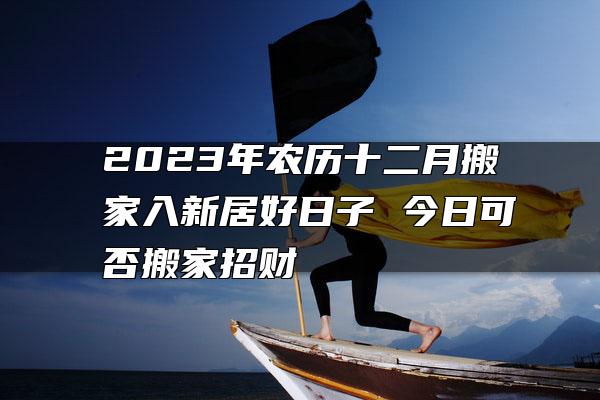 2023年农历十二月搬家入新居好日子 今日可否搬家招财