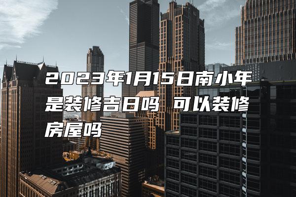 2023年1月15日南小年是装修吉日吗 可以装修房屋吗