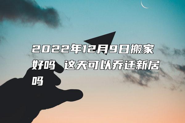 2022年12月9日搬家好吗 这天可以乔迁新居吗