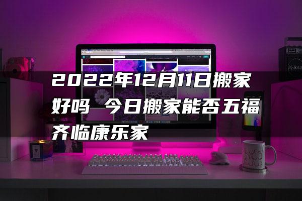 2022年12月11日搬家好吗 今日搬家能否五福齐临康乐家