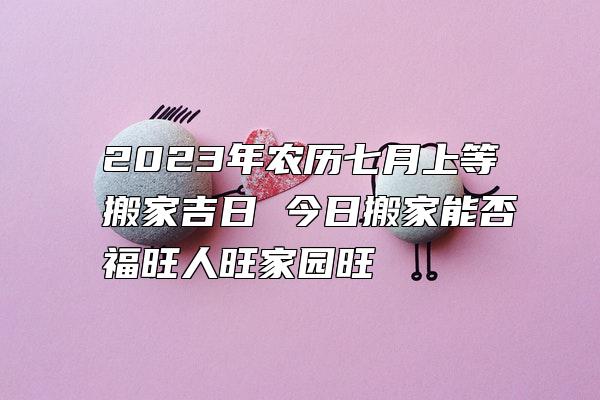 2023年农历七月上等搬家吉日 今日搬家能否福旺人旺家园旺