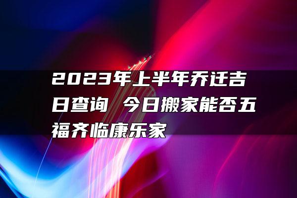 2023年上半年乔迁吉日查询 今日搬家能否五福齐临康乐家