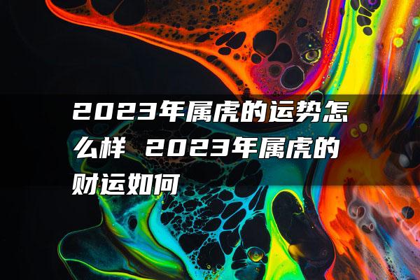 2023年属虎的运势怎么样 2023年属虎的财运如何