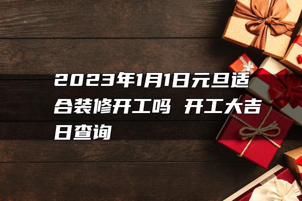 2023年1月1日元旦适合装修开工吗 开工大吉日查询