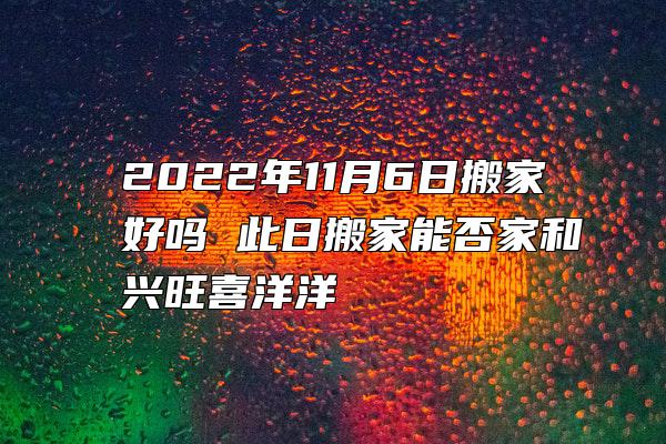 2022年11月6日搬家好吗 此日搬家能否家和兴旺喜洋洋