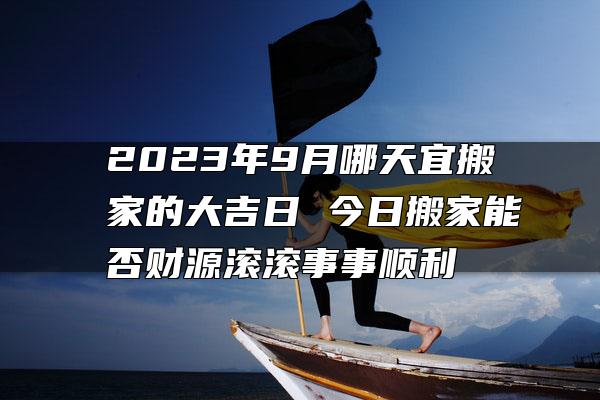 2023年9月哪天宜搬家的大吉日 今日搬家能否财源滚滚事事顺利