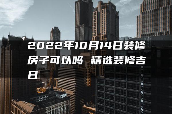 2022年10月14日装修房子可以吗 精选装修吉日