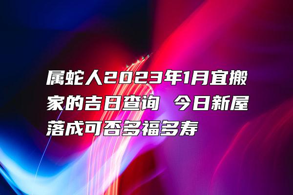 属蛇人2023年1月宜搬家的吉日查询 今日新屋落成可否多福多寿