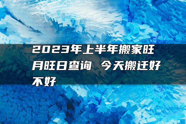 2023年上半年搬家旺月旺日查询 今天搬迁好不好