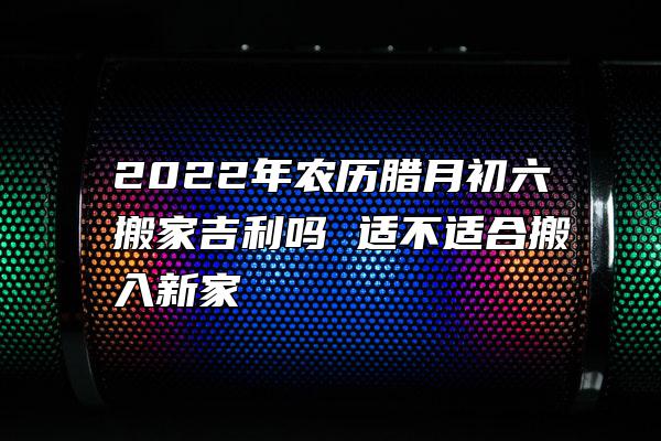 2022年农历腊月初六搬家吉利吗 适不适合搬入新家