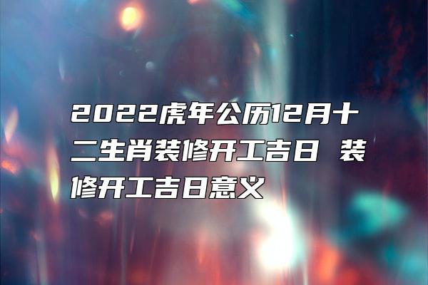 2022虎年公历12月十二生肖装修开工吉日 装修开工吉日意义