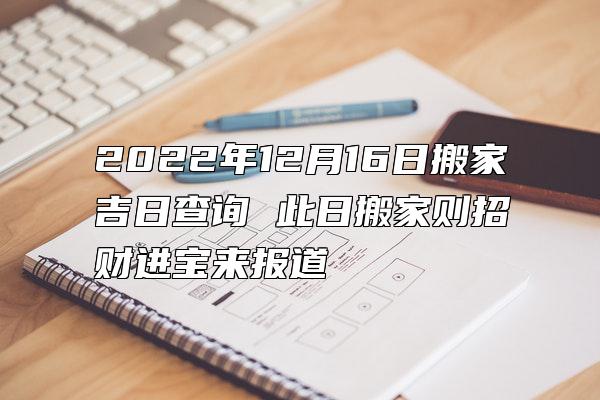 2022年12月16日搬家吉日查询 此日搬家则招财进宝来报道