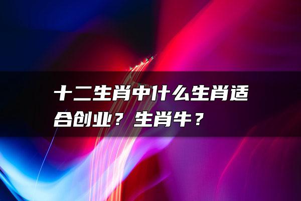 十二生肖中什么生肖适合创业？生肖牛？