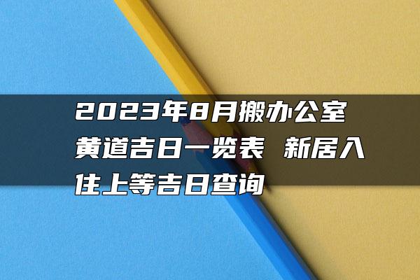 2023年8月搬办公室黄道吉日一览表 新居入住上等吉日查询