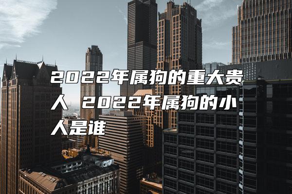 2022年属狗的重大贵人 2022年属狗的小人是谁