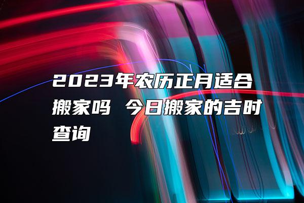 2023年农历正月适合搬家吗 今日搬家的吉时查询