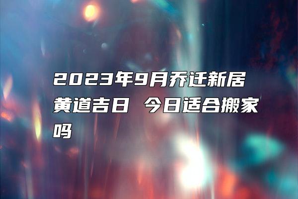 2023年9月乔迁新居黄道吉日 今日适合搬家吗