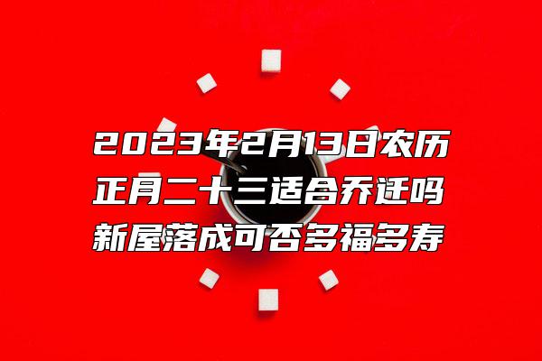 2023年2月13日农历正月二十三适合乔迁吗 新屋落成可否多福多寿