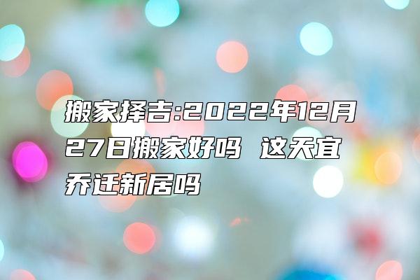 搬家择吉:2022年12月27日搬家好吗 这天宜乔迁新居吗