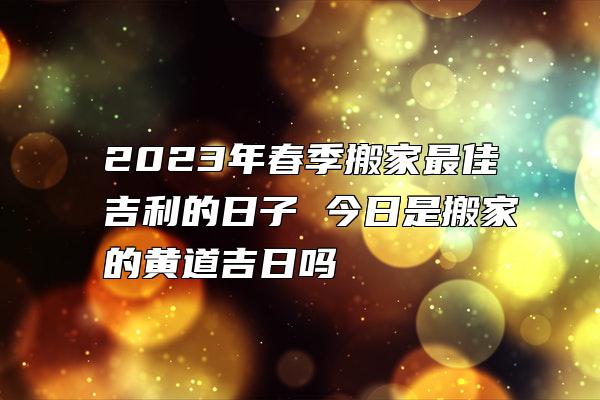 2023年春季搬家最佳吉利的日子 今日是搬家的黄道吉日吗