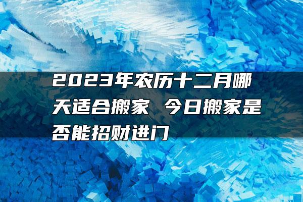 2023年农历十二月哪天适合搬家 今日搬家是否能招财进门