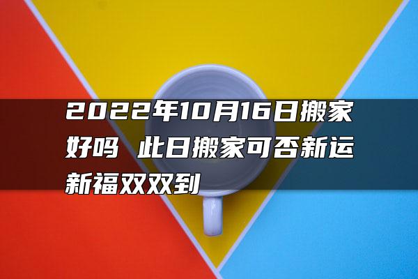 2022年10月16日搬家好吗 此日搬家可否新运新福双双到