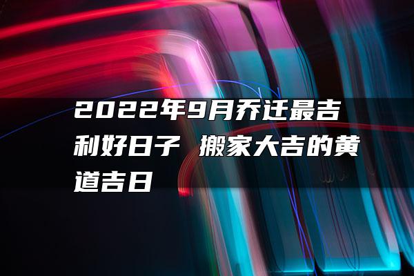 2022年9月乔迁最吉利好日子 搬家大吉的黄道吉日