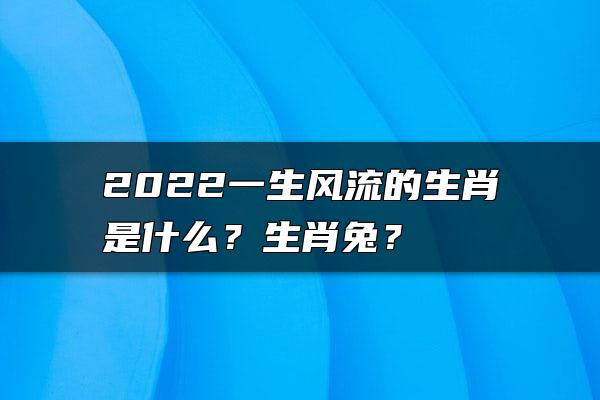 2022一生风流的生肖是什么？生肖兔？