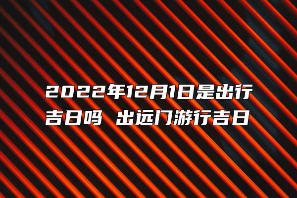 2022年12月1日是出行吉日吗 出远门游行吉日