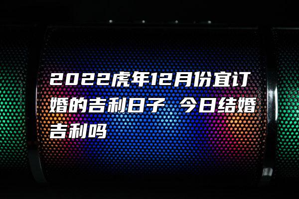 2022虎年12月份宜订婚的吉利日子 今日结婚吉利吗