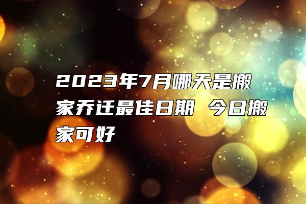 2023年7月哪天是搬家乔迁最佳日期 今日搬家可好