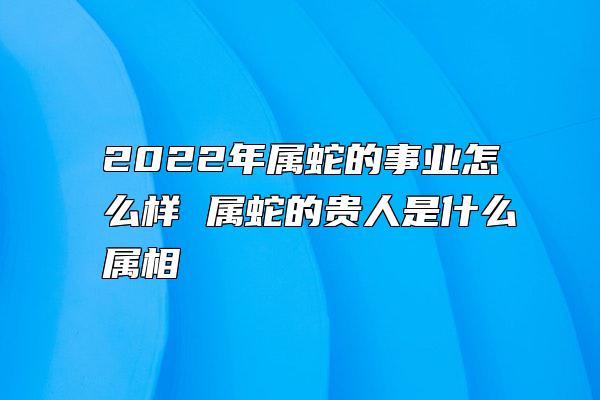 2022年属蛇的事业怎么样 属蛇的贵人是什么属相