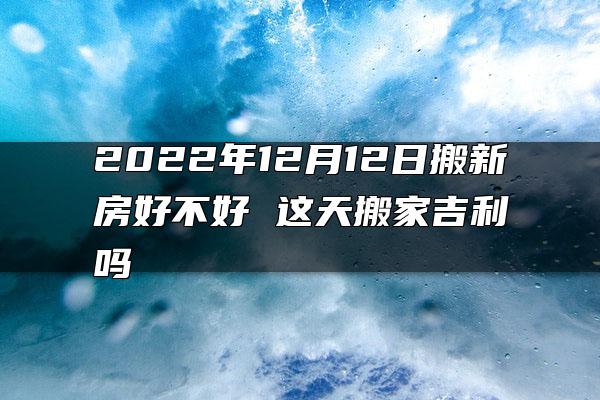 2022年12月12日搬新房好不好 这天搬家吉利吗