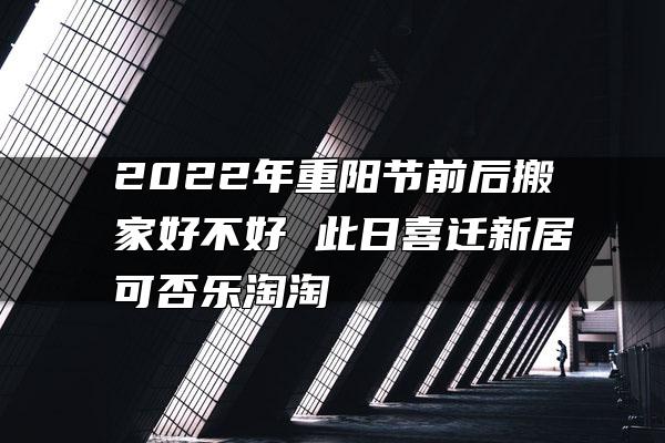 2022年重阳节前后搬家好不好 此日喜迁新居可否乐淘淘