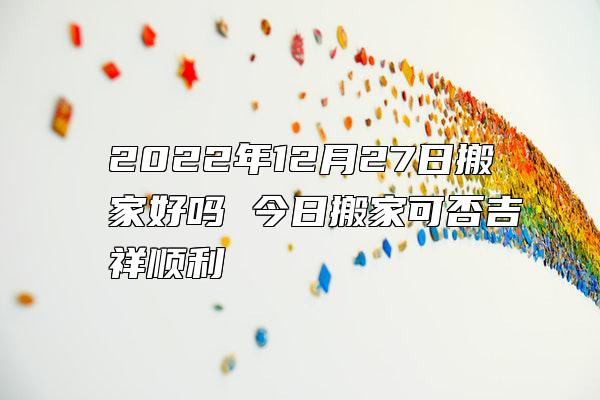 2022年12月27日搬家好吗 今日搬家可否吉祥顺利