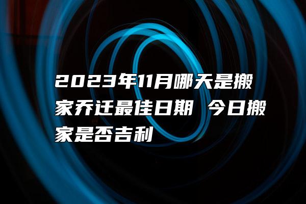 2023年11月哪天是搬家乔迁最佳日期 今日搬家是否吉利