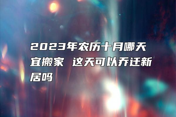 2023年农历十月哪天宜搬家 这天可以乔迁新居吗