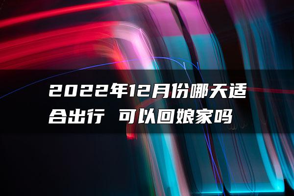 2022年12月份哪天适合出行 可以回娘家吗