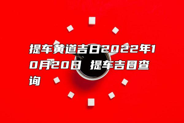 提车黄道吉日2022年10月20日 提车吉日查询