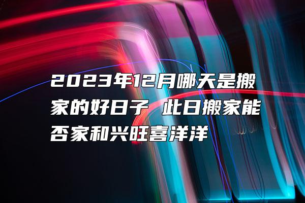 2023年12月哪天是搬家的好日子 此日搬家能否家和兴旺喜洋洋