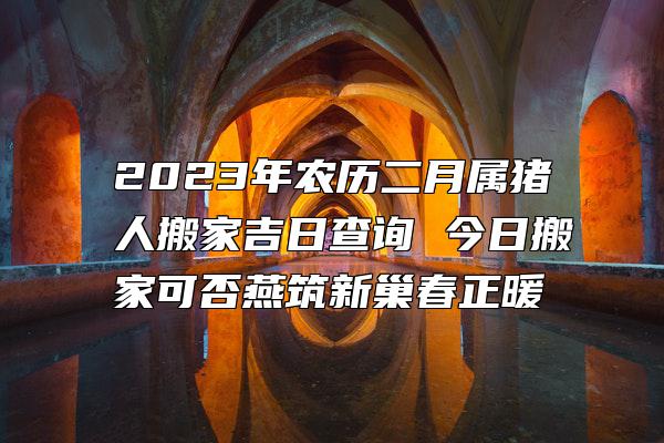 2023年农历二月属猪人搬家吉日查询 今日搬家可否燕筑新巢春正暖