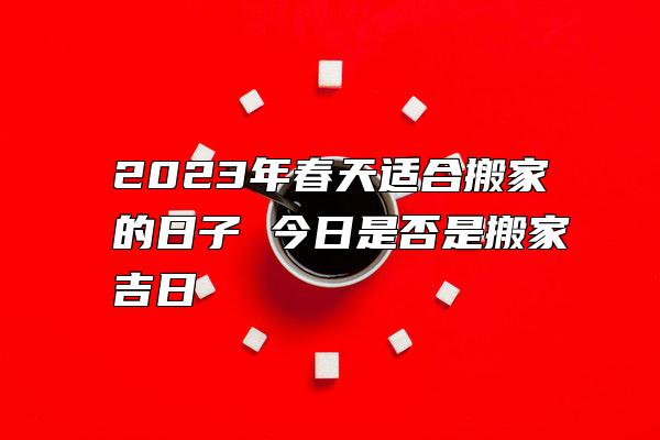 2023年春天适合搬家的日子 今日是否是搬家吉日