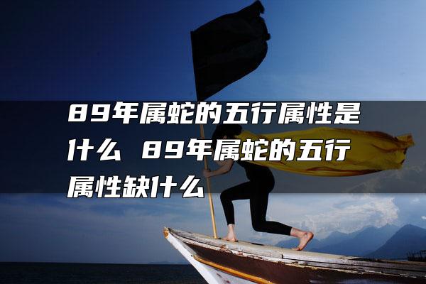 89年属蛇的五行属性是什么 89年属蛇的五行属性缺什么