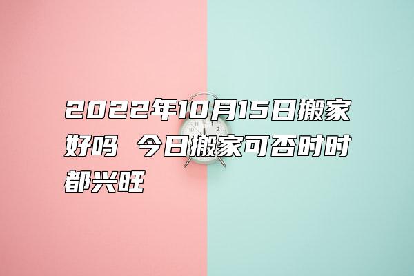 2022年10月15日搬家好吗 今日搬家可否时时都兴旺