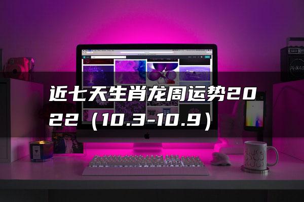 近七天生肖龙周运势2022（10.3-10.9）