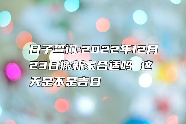 日子查询:2022年12月23日搬新家合适吗 这天是不是吉日