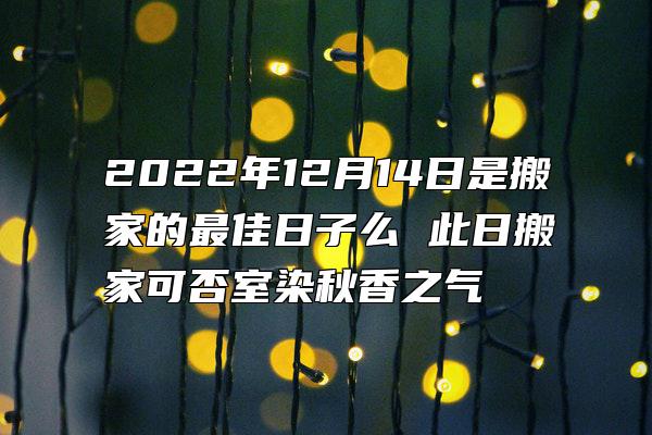 2022年12月14日是搬家的最佳日子么 此日搬家可否室染秋香之气