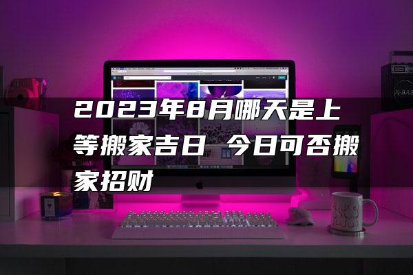 2023年8月哪天是上等搬家吉日 今日可否搬家招财