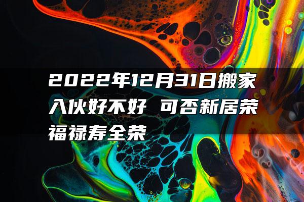 2022年12月31日搬家入伙好不好 可否新居荣福禄寿全荣